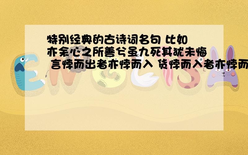 特别经典的古诗词名句 比如 亦余心之所善兮虽九死其犹未悔 言悖而出者亦悖而入 货悖而入者亦悖而出不求多,但求精,就像上面说的,不要那种言简意赅就几个字的.好的可以再加分!十到三十