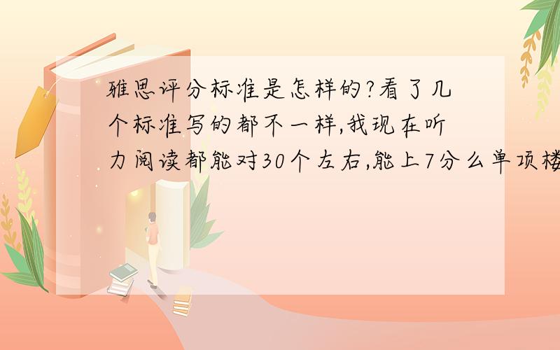 雅思评分标准是怎样的?看了几个标准写的都不一样,我现在听力阅读都能对30个左右,能上7分么单项楼下那个复制的，我看过，但是还有很多不同的说法，有的说32个7分，有的说28个7分，