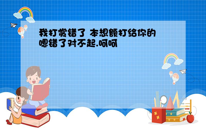 我打赏错了 本想额打给你的 嗯错了对不起.呵呵