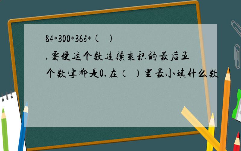 84*300*365*( ),要使这个数连续乘积的最后五个数字都是0,在（ ）里最小填什么数