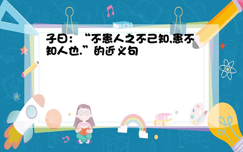 子曰：“不患人之不己知,患不知人也.”的近义句