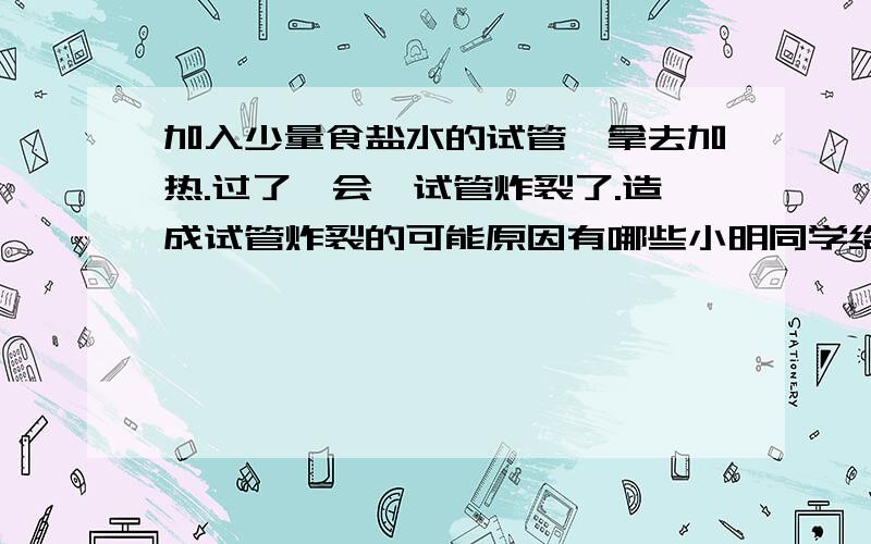 加入少量食盐水的试管,拿去加热.过了一会,试管炸裂了.造成试管炸裂的可能原因有哪些小明同学给一去盛有少量食盐水的试管加热,过了一会儿,他发现试管炸裂,请你帮他分析,造成试管炸裂