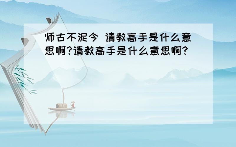 师古不泥今 请教高手是什么意思啊?请教高手是什么意思啊?