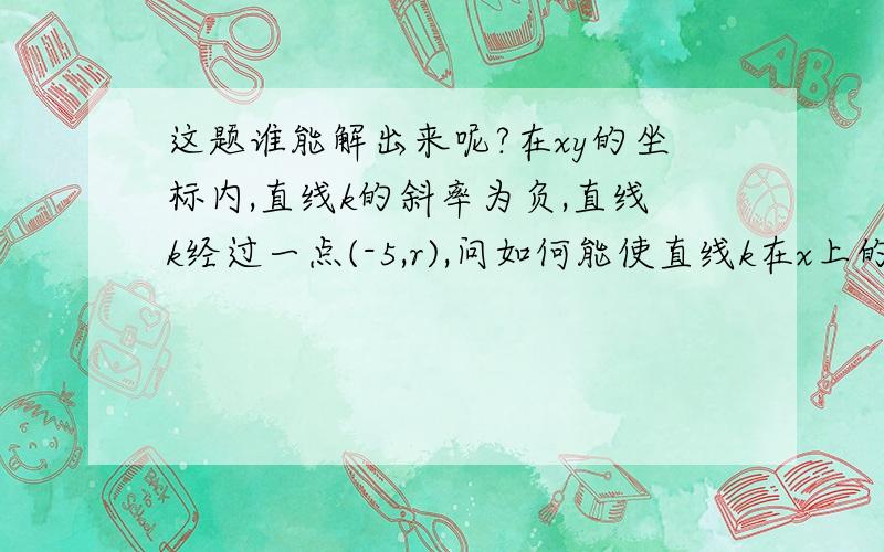 这题谁能解出来呢?在xy的坐标内,直线k的斜率为负,直线k经过一点(-5,r),问如何能使直线k在x上的截距为正数?1)直线k的斜率为-52)r>0选项:a.1)已经满足条件b.2)已经满足条件c.必须1)和2)同时满足d.1)