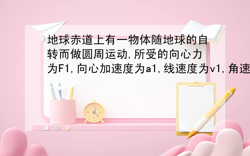 地球赤道上有一物体随地球的自转而做圆周运动,所受的向心力为F1,向心加速度为a1,线速度为v1,角速度为ω1；绕地球表面附近做圆周运动的人造卫星（高度忽略）所受的向心力为F2,向心加速度