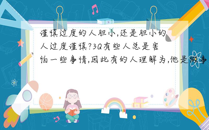 谨慎过度的人胆小,还是胆小的人过度谨慎?3Q有些人总是害怕一些事情,因此有的人理解为,他是做事谨慎而已；有的人则认为那是因为他胆小.谨慎过度的人胆小,还是胆小的人过度谨慎?