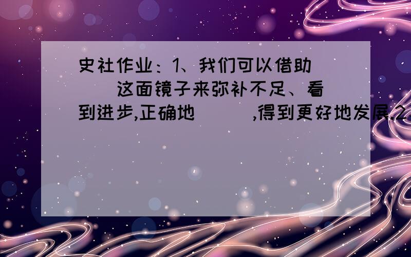 史社作业：1、我们可以借助（  ）这面镜子来弥补不足、看到进步,正确地（  ）,得到更好地发展.2、21世纪的教育主题是让青少年（  ）、（  ）、（  ）、（  ）3、宪法是国家的（   ）,是国