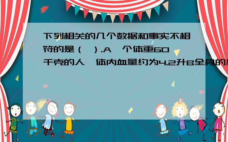 下列相关的几个数据和事实不相符的是（ ）.A一个体重60千克的人,体内血量约为4.2升B全身的红细胞全部更新大约要60天C人体内红细胞的数量约是白细胞数量的几百倍D血液中的红细胞每秒大