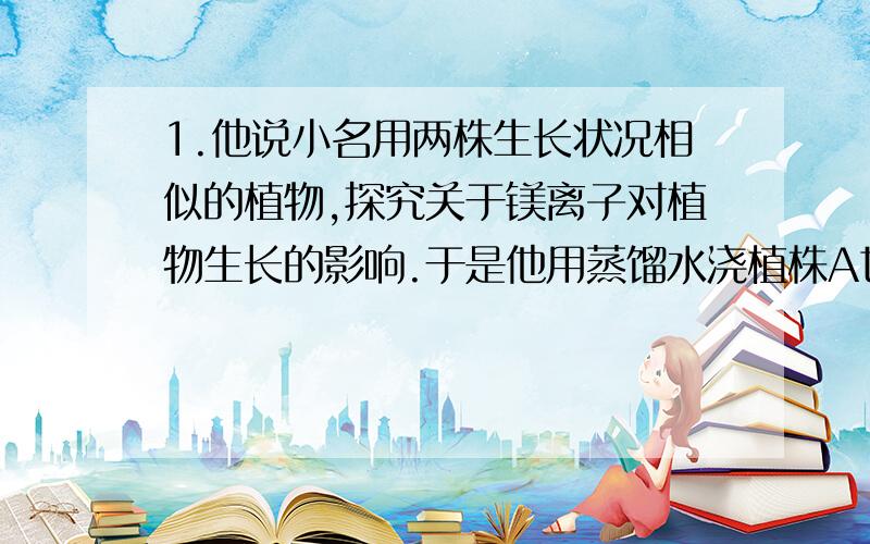 1.他说小名用两株生长状况相似的植物,探究关于镁离子对植物生长的影响.于是他用蒸馏水浇植株A也用相等量的含镁离子的蒸馏水浇植株B,并使其他条件都相同.问,他这样做合不合理,为什么?2.