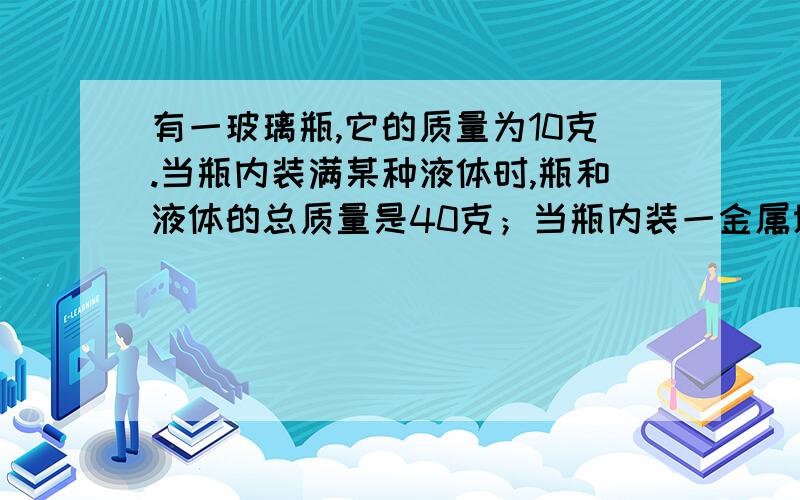 有一玻璃瓶,它的质量为10克.当瓶内装满某种液体时,瓶和液体的总质量是40克；当瓶内装一金属块时,瓶和金属块的总质量是90克.若在瓶内先装入该金属块,再加满上述液体,这时瓶的总质量为100