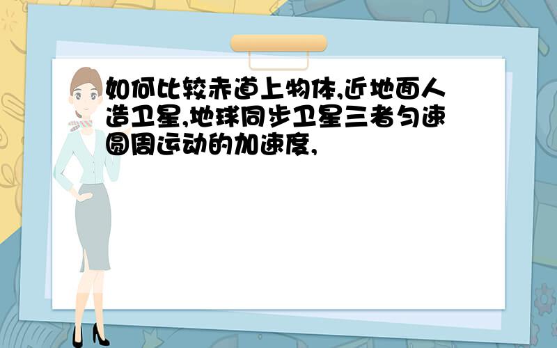 如何比较赤道上物体,近地面人造卫星,地球同步卫星三者匀速圆周运动的加速度,