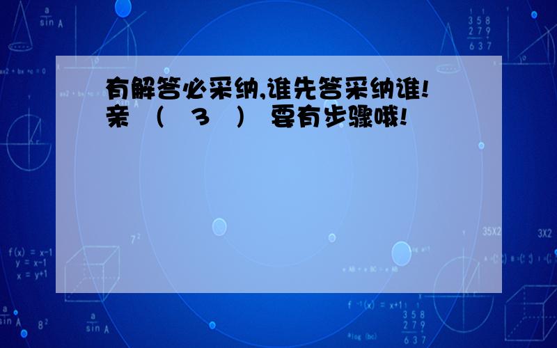 有解答必采纳,谁先答采纳谁!亲╭(╯3╰)╮要有步骤哦!