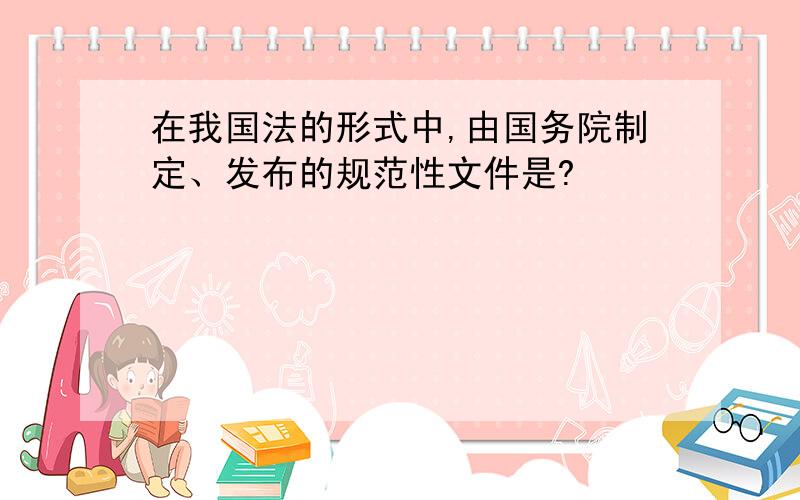 在我国法的形式中,由国务院制定、发布的规范性文件是?