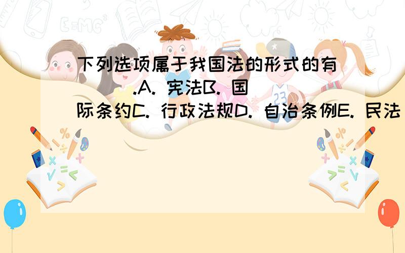 下列选项属于我国法的形式的有 （ ）.A. 宪法B. 国际条约C. 行政法规D. 自治条例E. 民法