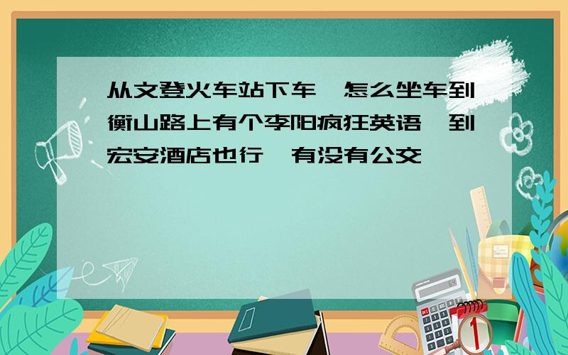 从文登火车站下车,怎么坐车到衡山路上有个李阳疯狂英语,到宏安酒店也行,有没有公交,