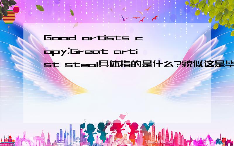 Good artists copy;Great artist steal具体指的是什么?貌似这是毕加索的一句名言,但是具体什么意思好像有理解的不是很透?能不能有大牛来解释一下,能举个例子最好