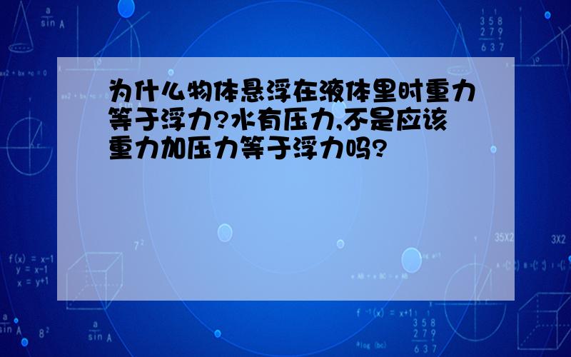 为什么物体悬浮在液体里时重力等于浮力?水有压力,不是应该重力加压力等于浮力吗?