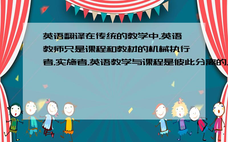 英语翻译在传统的教学中，英语教师只是课程和教材的机械执行者，实施者，英语教学与课程是彼此分离的，英语教师的任务只是教学。在传统的教学中，英语教师只是课程和教材的机械执