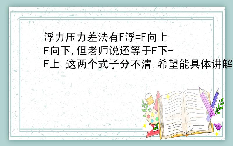 浮力压力差法有F浮=F向上-F向下,但老师说还等于F下-F上.这两个式子分不清,希望能具体讲解,用法和区别