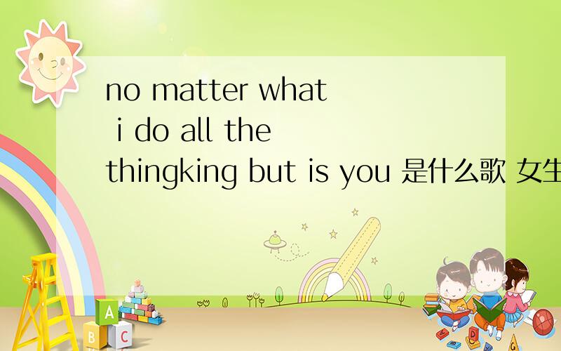 no matter what i do all the thingking but is you 是什么歌 女生唱的
