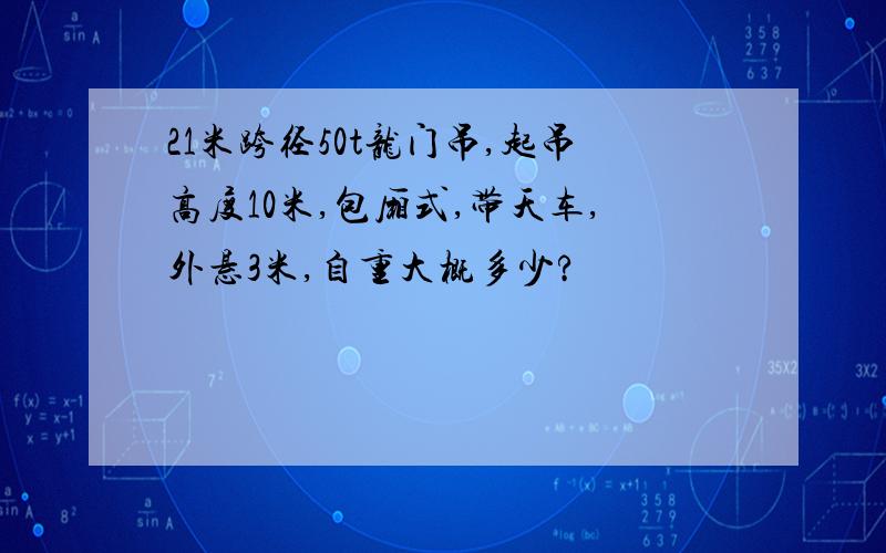 21米跨径50t龙门吊,起吊高度10米,包厢式,带天车,外悬3米,自重大概多少?