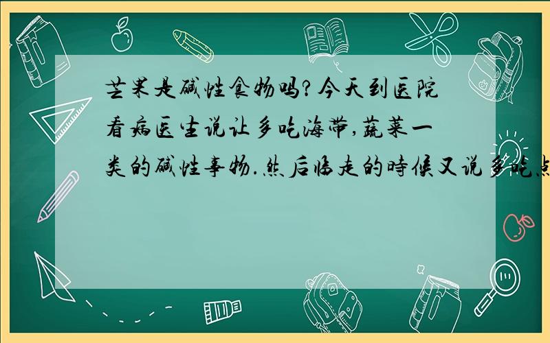 芒果是碱性食物吗?今天到医院看病医生说让多吃海带,蔬菜一类的碱性事物.然后临走的时候又说多吃点芒果也不错.我不知道芒果是不是也是碱性事物呀.