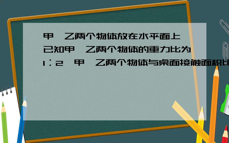 甲,乙两个物体放在水平面上,已知甲、乙两个物体的重力比为1：2,甲、乙两个物体与桌面接触面积比2:3,则两个物体对桌面的压强比是多少