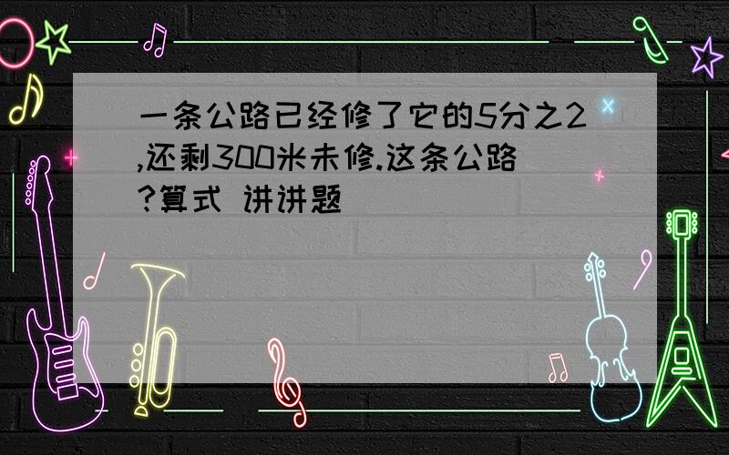 一条公路已经修了它的5分之2,还剩300米未修.这条公路?算式 讲讲题