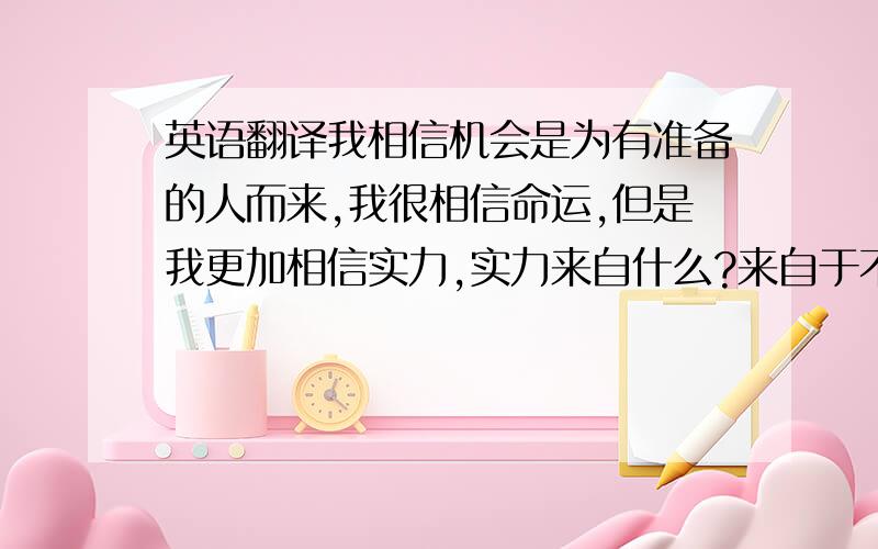 英语翻译我相信机会是为有准备的人而来,我很相信命运,但是我更加相信实力,实力来自什么?来自于不甘落后,因为暂时的落后不是差,因为差距让我懂的了什么是前进的动力.我喜欢挑战,我不