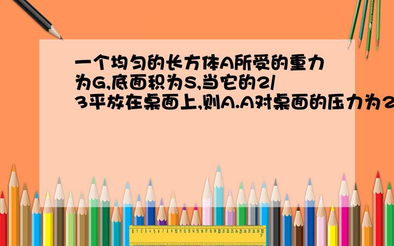 一个均匀的长方体A所受的重力为G,底面积为S,当它的2/3平放在桌面上,则A.A对桌面的压力为2G/3B.A对桌面的压强为G/SC.将A伸出桌面的部分切去时,A对桌面的压强为G/SD.以上说法都不对