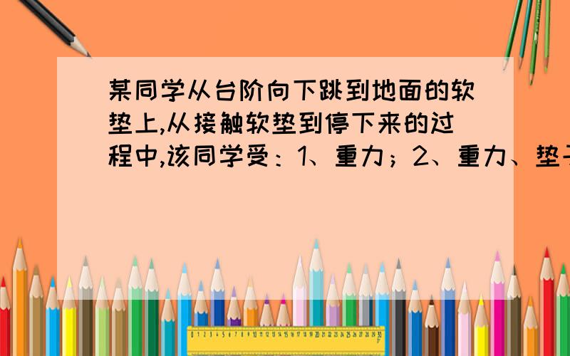 某同学从台阶向下跳到地面的软垫上,从接触软垫到停下来的过程中,该同学受：1、重力；2、重力、垫子的支持力、该同学对垫子的压力；3、重力、垫子的支持力；4、重力、垫子的支持力、