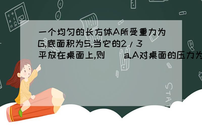 一个均匀的长方体A所受重力为G,底面积为S,当它的2/3平放在桌面上,则（）a.A对桌面的压力为2G/Sb.A对桌面的压强为G/Sc.将A伸出桌面的部分切去时,A对桌面的压强为G/Sd.以上说法都不对为什么不