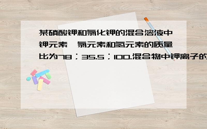 某硝酸钾和氯化钾的混合溶液中钾元素、氯元素和氢元素的质量比为78；35.5；100.混合物中钾离子的质量分