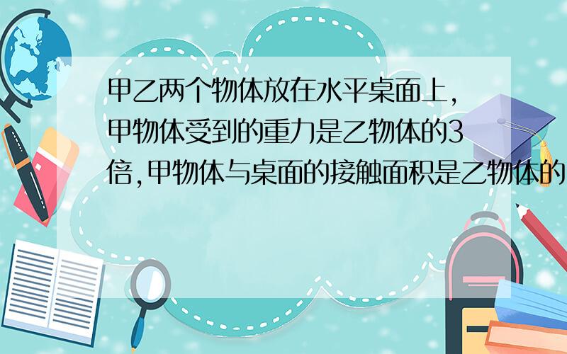 甲乙两个物体放在水平桌面上,甲物体受到的重力是乙物体的3倍,甲物体与桌面的接触面积是乙物体的5倍,甲、乙两物体对桌面产生的压力之比是?甲、乙对地面的压强之比是?