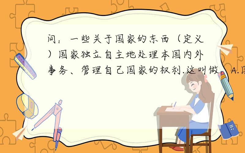 问：一些关于国家的东西（定义）国家独立自主地处理本国内外事务、管理自己国家的权利.这叫做：A.国家秘密B.国家主权C.国家安全D.国家机密答案是B.国家主权问：国际秘密、国家安全、