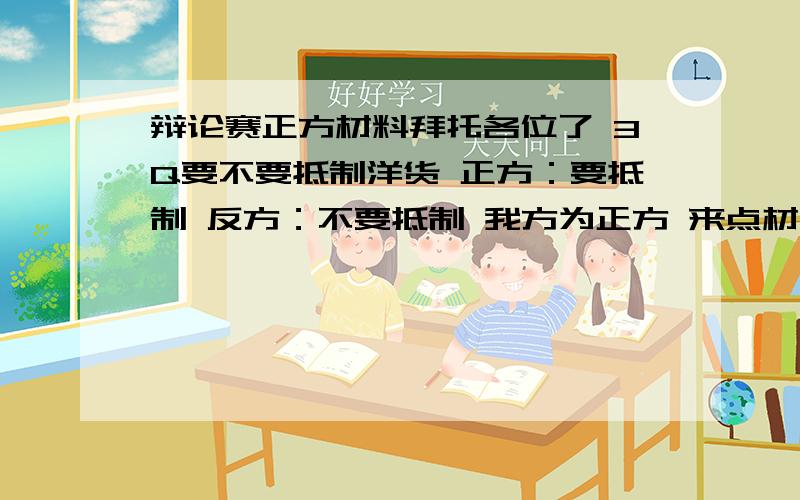 辩论赛正方材料拜托各位了 3Q要不要抵制洋货 正方：要抵制 反方：不要抵制 我方为正方 来点材料 抨击力量比较强的语句 先谢过了