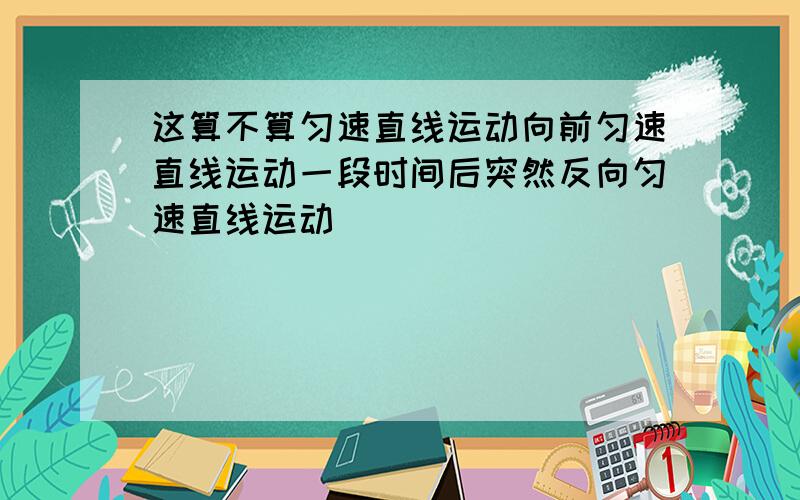 这算不算匀速直线运动向前匀速直线运动一段时间后突然反向匀速直线运动