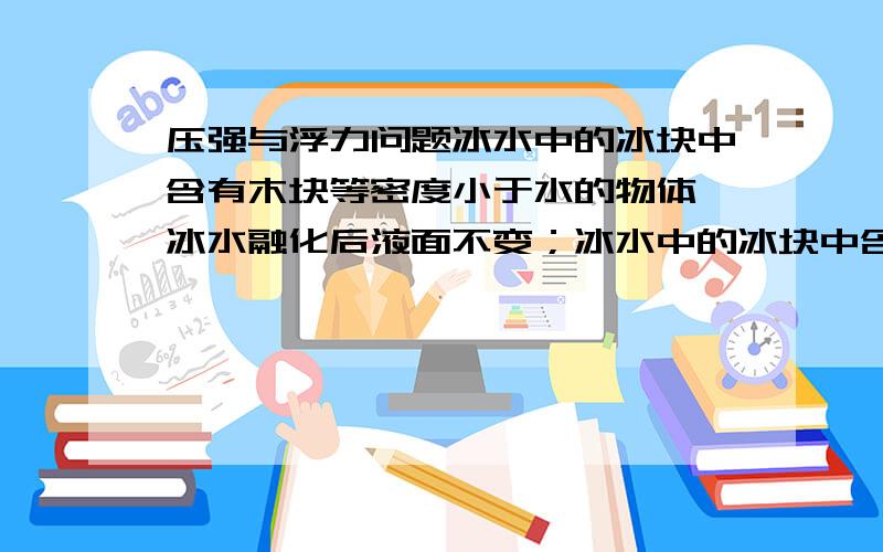 压强与浮力问题冰水中的冰块中含有木块等密度小于水的物体,冰水融化后液面不变；冰水中的冰块中含有铁块等密度大于于水的物体,冰水融化后液面下降.为什么?听老师讲没听懂。我主要是