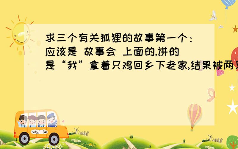 求三个有关狐狸的故事第一个：应该是 故事会 上面的,讲的是“我”拿着只鸡回乡下老家,结果被两只狐狸把鸡骗走了,结果“我”很气愤,后来无意间发现了狐狸的老窝,决定报仇,公狐狸为了