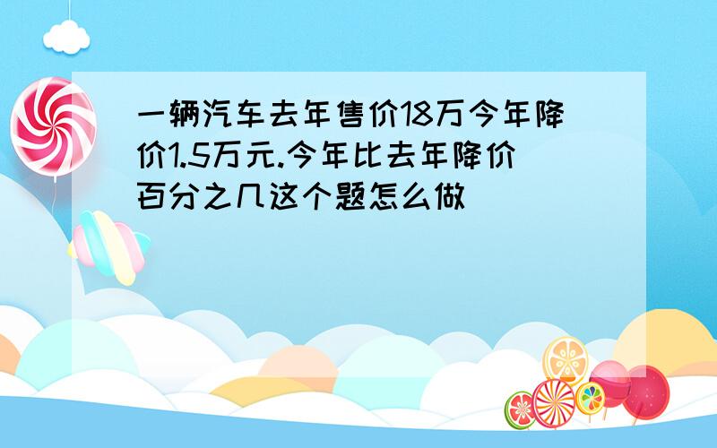 一辆汽车去年售价18万今年降价1.5万元.今年比去年降价百分之几这个题怎么做