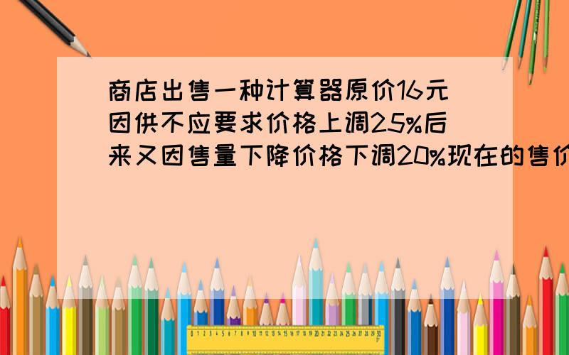 商店出售一种计算器原价16元因供不应要求价格上调25%后来又因售量下降价格下调20%现在的售价是多少