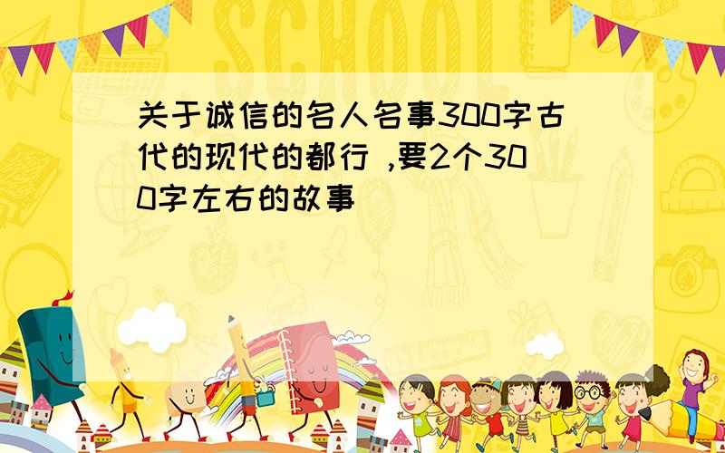 关于诚信的名人名事300字古代的现代的都行 ,要2个300字左右的故事