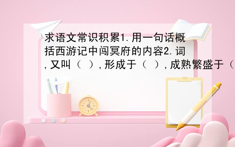 求语文常识积累1.用一句话概括西游记中闯冥府的内容2.词,又叫（ ）,形成于（ ）,成熟繁盛于（ ）.3.散文就其表达方式可分为（ ）散文、（ ）散文和说理散文.《繁星》是（ ）散文,《春》