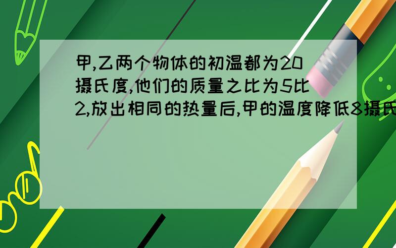 甲,乙两个物体的初温都为20摄氏度,他们的质量之比为5比2,放出相同的热量后,甲的温度降低8摄氏度,乙的温度降低了10摄氏度,则它们的比热容之比为