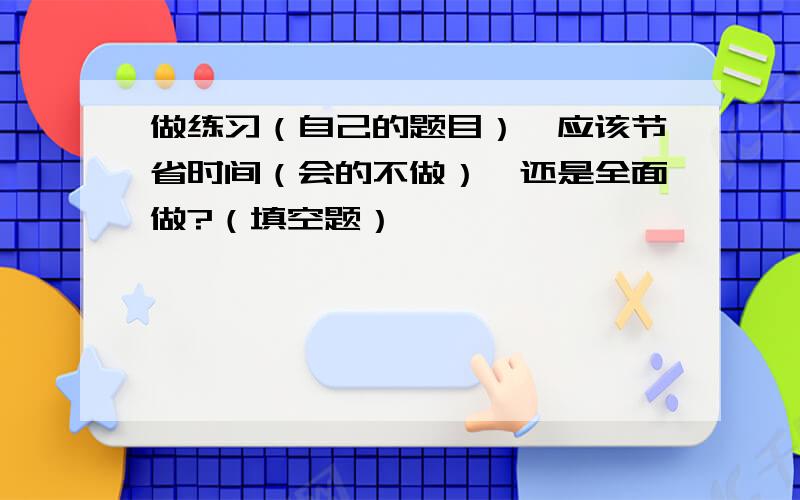 做练习（自己的题目）,应该节省时间（会的不做）,还是全面做?（填空题）