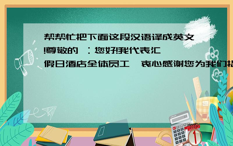 帮帮忙把下面这段汉语译成英文!尊敬的 ：您好!我代表汇鑫假日酒店全体员工,衷心感谢您为我们提供了一次为您提供服务的机会!希望我们的服务能给你留下美好而深刻的印象!愿您在入住期