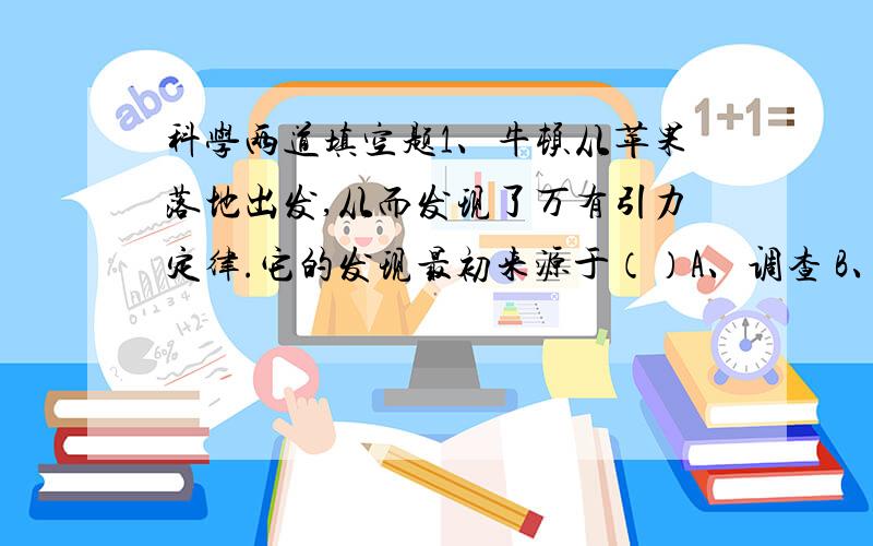 科学两道填空题1、牛顿从苹果落地出发,从而发现了万有引力定律.它的发现最初来源于（）A、调查 B、实验 C、阅读 D、观察2、在测量物体的长度时,一般是由于下列哪种原因造成测量的误差