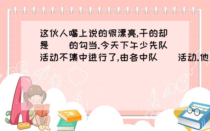 这伙人嘴上说的很漂亮,干的却是（）的勾当.今天下午少先队活动不集中进行了,由各中队（）活动.他原来想把自己的缺点掩盖起来,没想到,反而（）得更加充分.上面的题目是写反义词,括号