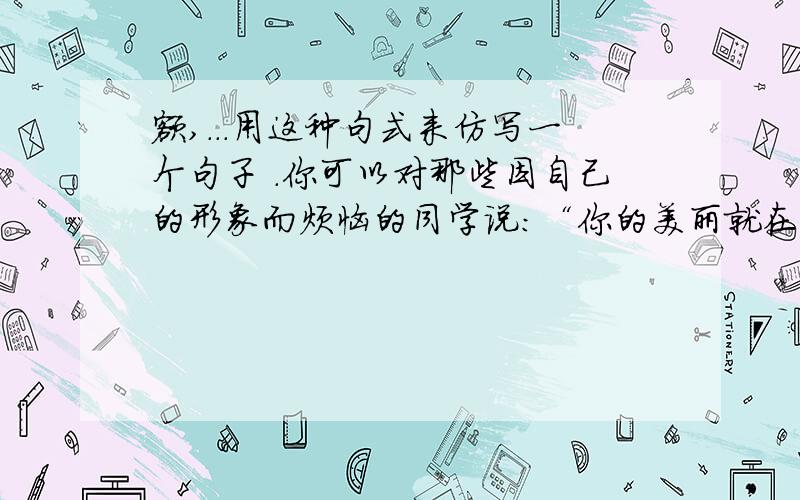 额,...用这种句式来仿写一个句子 .你可以对那些因自己的形象而烦恼的同学说：“你的美丽就在于你的平凡,你那自信的眼神、阳光般的笑,会为你打开一扇心灵的门窗,总有一天,你会发现,自