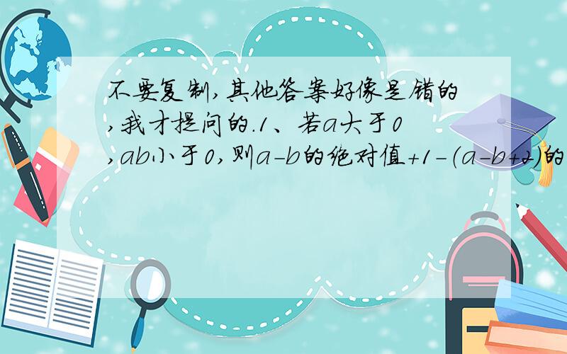 不要复制,其他答案好像是错的,我才提问的.1、若a大于0,ab小于0,则a-b的绝对值+1-（a-b+2）的值是（ ）若A和B都是五次多项式,则A+B一定是A.5次多项式B4次多项式C.次数不低于5的多项式D.次数不高